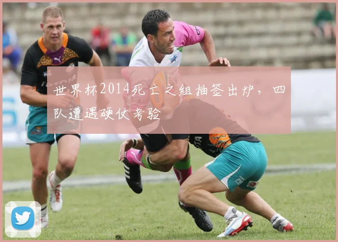世界杯2014死亡之组抽签出炉，四队遭遇硬仗考验