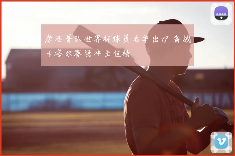 摩洛哥队世界杯球员名单出炉 备战卡塔尔赛场冲击佳绩
