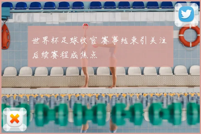 世界杯足球收官 赛事结束引关注 后续赛程成焦点