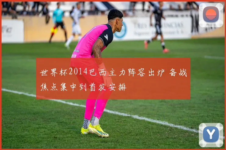 世界杯2014巴西主力阵容出炉 备战焦点集中到首发安排