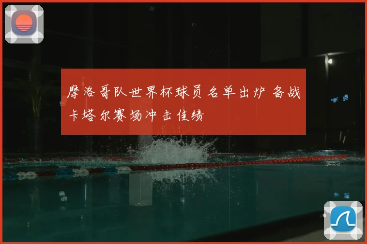 摩洛哥队世界杯球员名单出炉 备战卡塔尔赛场冲击佳绩