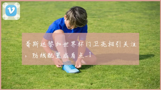 哥斯达黎加世界杯门卫亮相引关注,防线配置成看点_1